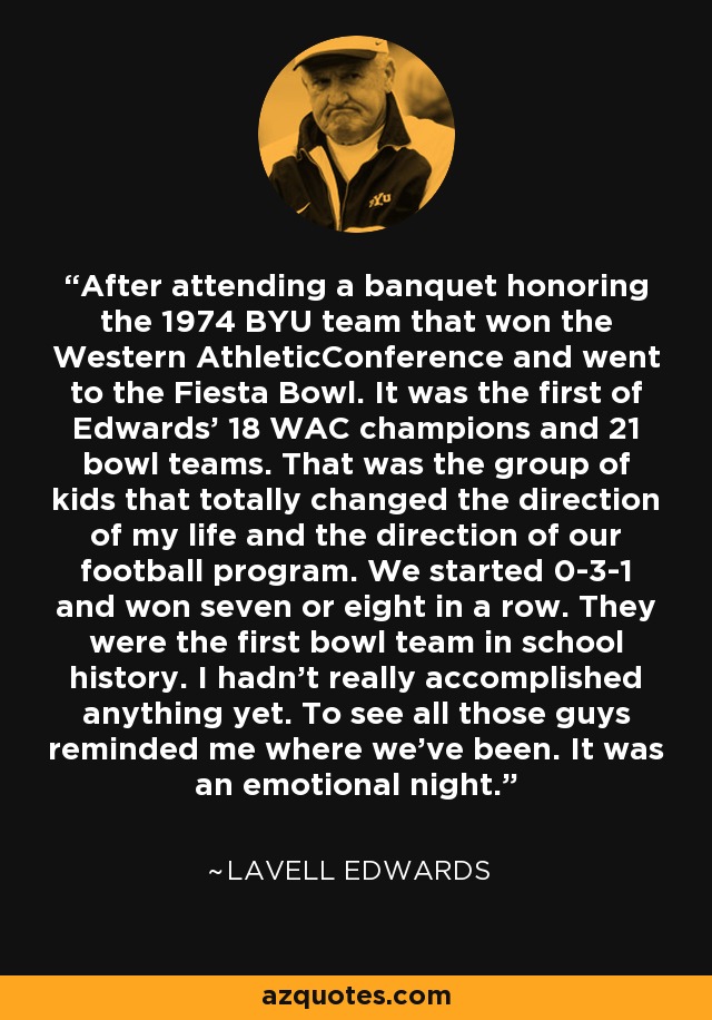 After attending a banquet honoring the 1974 BYU team that won the Western AthleticConference and went to the Fiesta Bowl. It was the first of Edwards' 18 WAC champions and 21 bowl teams. That was the group of kids that totally changed the direction of my life and the direction of our football program. We started 0-3-1 and won seven or eight in a row. They were the first bowl team in school history. I hadn't really accomplished anything yet. To see all those guys reminded me where we've been. It was an emotional night. - LaVell Edwards