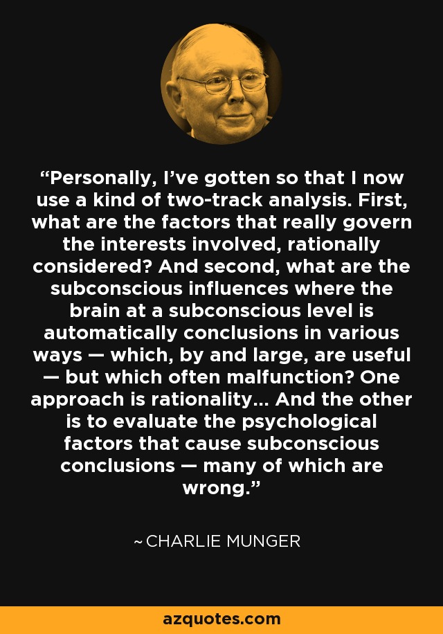 Personalmente, he llegado a tal punto que ahora utilizo una especie de análisis de dos vías. En primer lugar, ¿cuáles son los factores que realmente rigen los intereses en juego, racionalmente considerados? Y en segundo lugar, ¿cuáles son las influencias subconscientes en las que el cerebro, a nivel subconsciente, llega automáticamente a conclusiones de diversas maneras -que, en general, son útiles-, pero que a menudo funcionan mal? Un enfoque es la racionalidad... Y el otro es evaluar los factores psicológicos que causan las conclusiones subconscientes - muchas de las cuales son erróneas. - Charlie Munger
