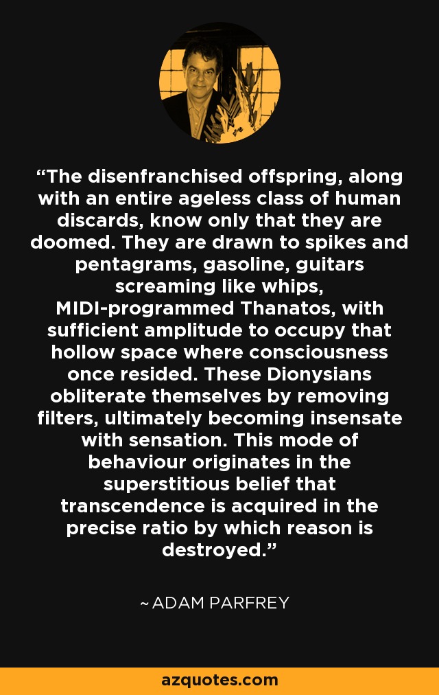 The disenfranchised offspring, along with an entire ageless class of human discards, know only that they are doomed. They are drawn to spikes and pentagrams, gasoline, guitars screaming like whips, MIDI-programmed Thanatos, with sufficient amplitude to occupy that hollow space where consciousness once resided. These Dionysians obliterate themselves by removing filters, ultimately becoming insensate with sensation. This mode of behaviour originates in the superstitious belief that transcendence is acquired in the precise ratio by which reason is destroyed. - Adam Parfrey