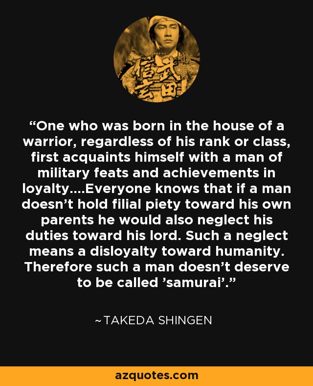 One who was born in the house of a warrior, regardless of his rank or class, first acquaints himself with a man of military feats and achievements in loyalty....Everyone knows that if a man doesn't hold filial piety toward his own parents he would also neglect his duties toward his lord. Such a neglect means a disloyalty toward humanity. Therefore such a man doesn't deserve to be called 'samurai'. - Takeda Shingen