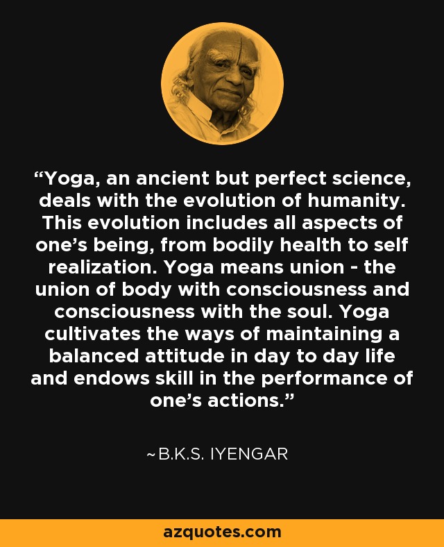 Yoga, an ancient but perfect science, deals with the evolution of humanity. This evolution includes all aspects of one's being, from bodily health to self realization. Yoga means union - the union of body with consciousness and consciousness with the soul. Yoga cultivates the ways of maintaining a balanced attitude in day to day life and endows skill in the performance of one's actions. - B.K.S. Iyengar