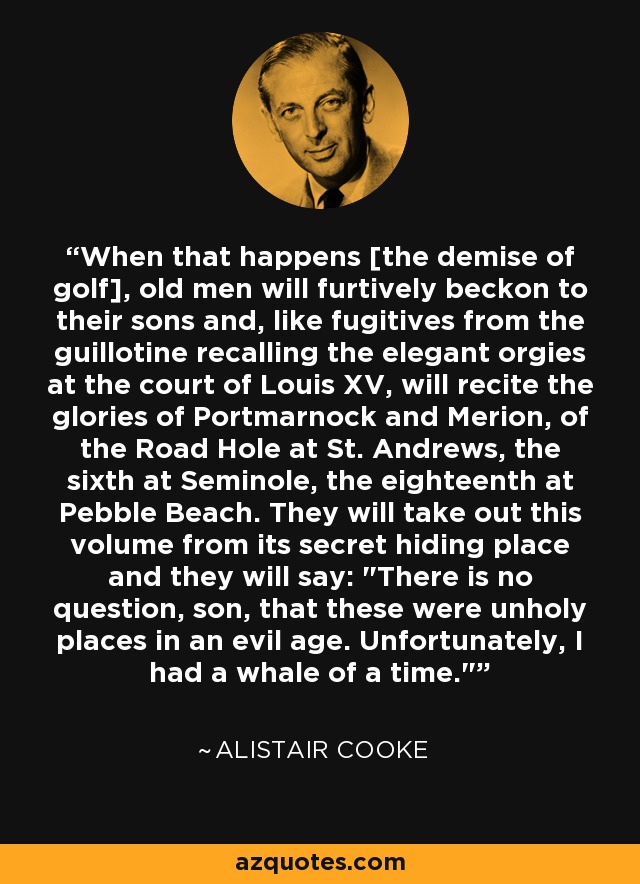 When that happens [the demise of golf], old men will furtively beckon to their sons and, like fugitives from the guillotine recalling the elegant orgies at the court of Louis XV, will recite the glories of Portmarnock and Merion, of the Road Hole at St. Andrews, the sixth at Seminole, the eighteenth at Pebble Beach. They will take out this volume from its secret hiding place and they will say: 