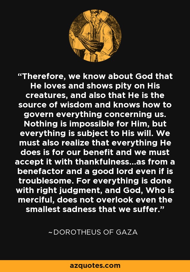 Therefore, we know about God that He loves and shows pity on His creatures, and also that He is the source of wisdom and knows how to govern everything concerning us. Nothing is impossible for Him, but everything is subject to His will. We must also realize that everything He does is for our benefit and we must accept it with thankfulness...as from a benefactor and a good lord even if is troublesome. For everything is done with right judgment, and God, Who is merciful, does not overlook even the smallest sadness that we suffer. - Dorotheus of Gaza