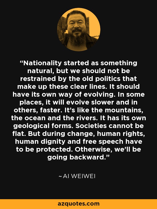 Nationality started as something natural, but we should not be restrained by the old politics that make up these clear lines. It should have its own way of evolving. In some places, it will evolve slower and in others, faster. It's like the mountains, the ocean and the rivers. It has its own geological forms. Societies cannot be flat. But during change, human rights, human dignity and free speech have to be protected. Otherwise, we'll be going backward. - Ai Weiwei