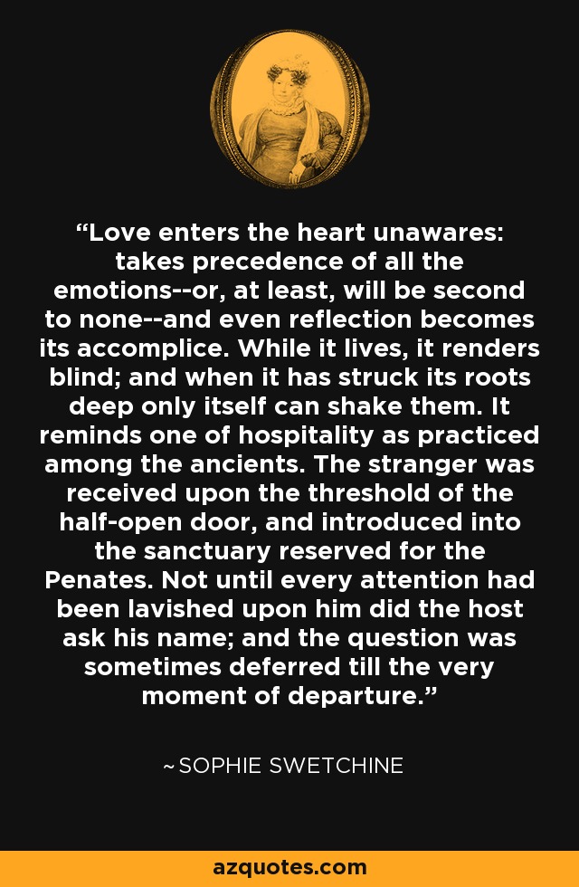 Love enters the heart unawares: takes precedence of all the emotions--or, at least, will be second to none--and even reflection becomes its accomplice. While it lives, it renders blind; and when it has struck its roots deep only itself can shake them. It reminds one of hospitality as practiced among the ancients. The stranger was received upon the threshold of the half-open door, and introduced into the sanctuary reserved for the Penates. Not until every attention had been lavished upon him did the host ask his name; and the question was sometimes deferred till the very moment of departure. - Sophie Swetchine