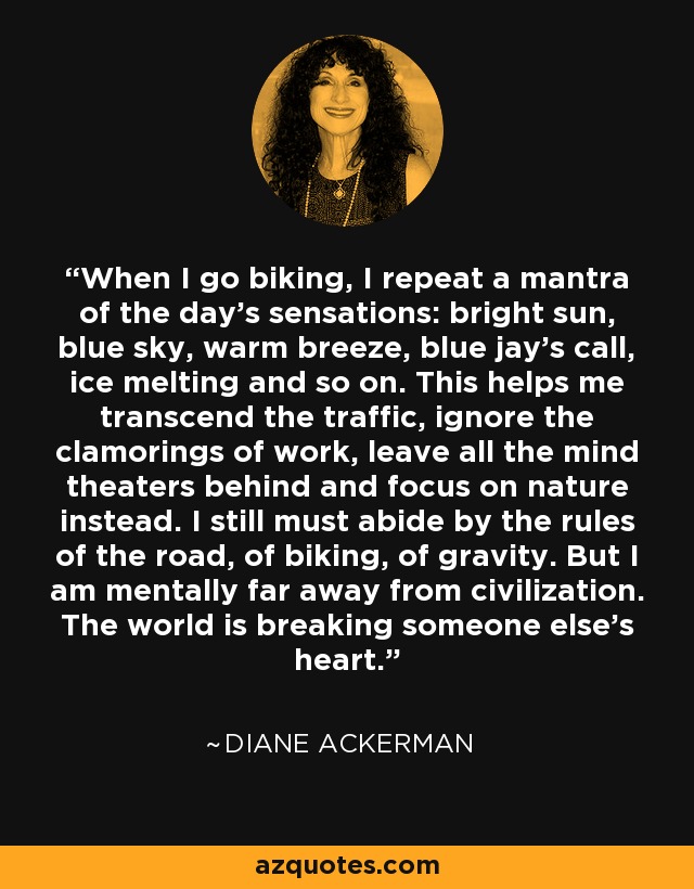 When I go biking, I repeat a mantra of the day's sensations: bright sun, blue sky, warm breeze, blue jay's call, ice melting and so on. This helps me transcend the traffic, ignore the clamorings of work, leave all the mind theaters behind and focus on nature instead. I still must abide by the rules of the road, of biking, of gravity. But I am mentally far away from civilization. The world is breaking someone else's heart. - Diane Ackerman