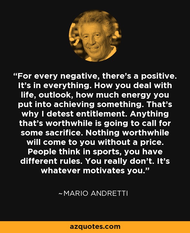 For every negative, there's a positive. It's in everything. How you deal with life, outlook, how much energy you put into achieving something. That's why I detest entitlement. Anything that's worthwhile is going to call for some sacrifice. Nothing worthwhile will come to you without a price. People think in sports, you have different rules. You really don't. It's whatever motivates you. - Mario Andretti