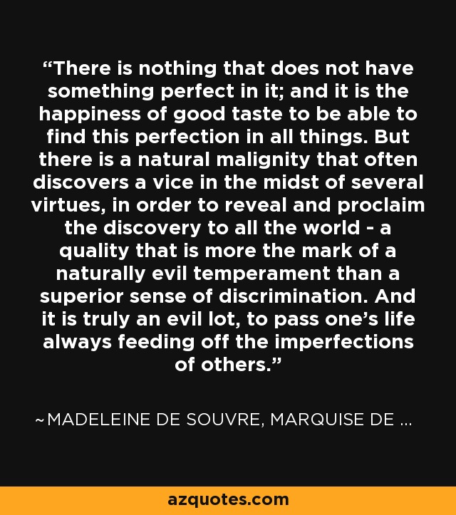 There is nothing that does not have something perfect in it; and it is the happiness of good taste to be able to find this perfection in all things. But there is a natural malignity that often discovers a vice in the midst of several virtues, in order to reveal and proclaim the discovery to all the world - a quality that is more the mark of a naturally evil temperament than a superior sense of discrimination. And it is truly an evil lot, to pass one's life always feeding off the imperfections of others. - Madeleine de Souvre, marquise de Sable