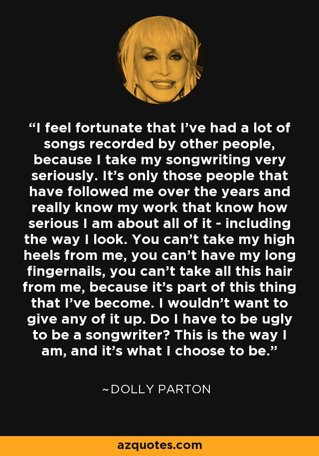 I feel fortunate that I've had a lot of songs recorded by other people, because I take my songwriting very seriously. It's only those people that have followed me over the years and really know my work that know how serious I am about all of it - including the way I look. You can't take my high heels from me, you can't have my long fingernails, you can't take all this hair from me, because it's part of this thing that I've become. I wouldn't want to give any of it up. Do I have to be ugly to be a songwriter? This is the way I am, and it's what I choose to be. - Dolly Parton