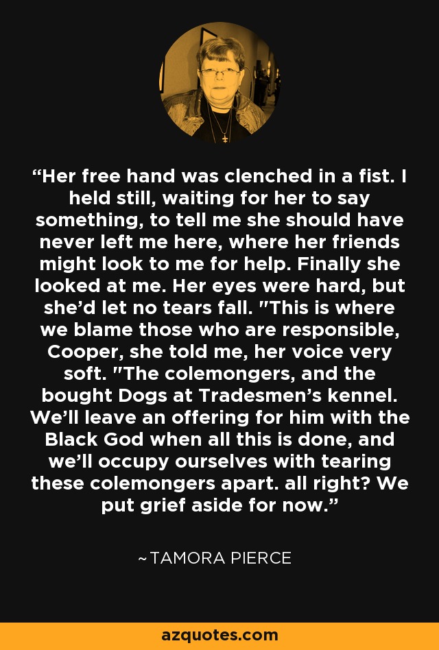 Her free hand was clenched in a fist. I held still, waiting for her to say something, to tell me she should have never left me here, where her friends might look to me for help. Finally she looked at me. Her eyes were hard, but she'd let no tears fall. 