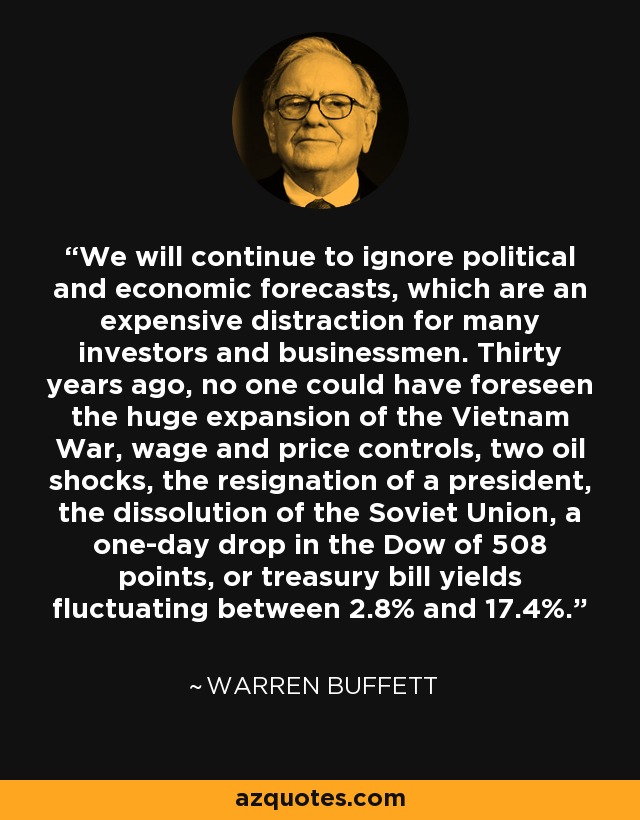 We will continue to ignore political and economic forecasts, which are an expensive distraction for many investors and businessmen. Thirty years ago, no one could have foreseen the huge expansion of the Vietnam War, wage and price controls, two oil shocks, the resignation of a president, the dissolution of the Soviet Union, a one-day drop in the Dow of 508 points, or treasury bill yields fluctuating between 2.8% and 17.4%. - Warren Buffett
