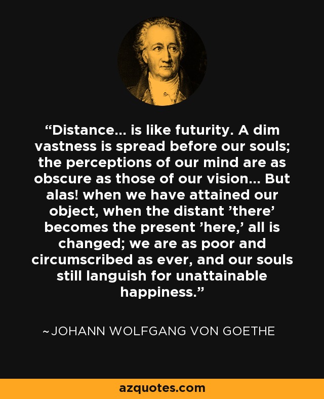 Distance... is like futurity. A dim vastness is spread before our souls; the perceptions of our mind are as obscure as those of our vision... But alas! when we have attained our object, when the distant 'there' becomes the present 'here,' all is changed; we are as poor and circumscribed as ever, and our souls still languish for unattainable happiness. - Johann Wolfgang von Goethe