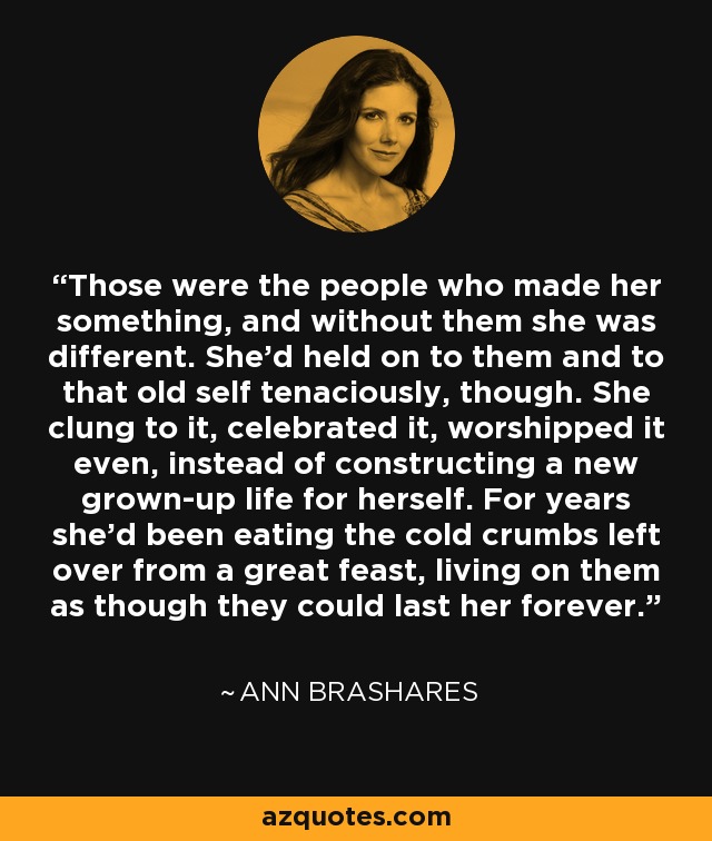 Those were the people who made her something, and without them she was different. She'd held on to them and to that old self tenaciously, though. She clung to it, celebrated it, worshipped it even, instead of constructing a new grown-up life for herself. For years she'd been eating the cold crumbs left over from a great feast, living on them as though they could last her forever. - Ann Brashares