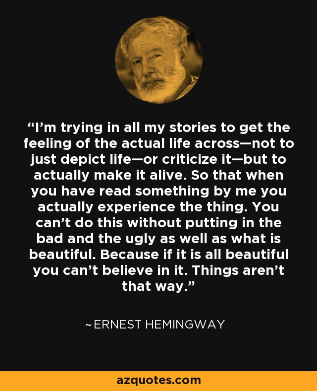 I’m trying in all my stories to get the feeling of the actual life across—not to just depict life—or criticize it—but to actually make it alive. So that when you have read something by me you actually experience the thing. You can’t do this without putting in the bad and the ugly as well as what is beautiful. Because if it is all beautiful you can’t believe in it. Things aren’t that way. - Ernest Hemingway