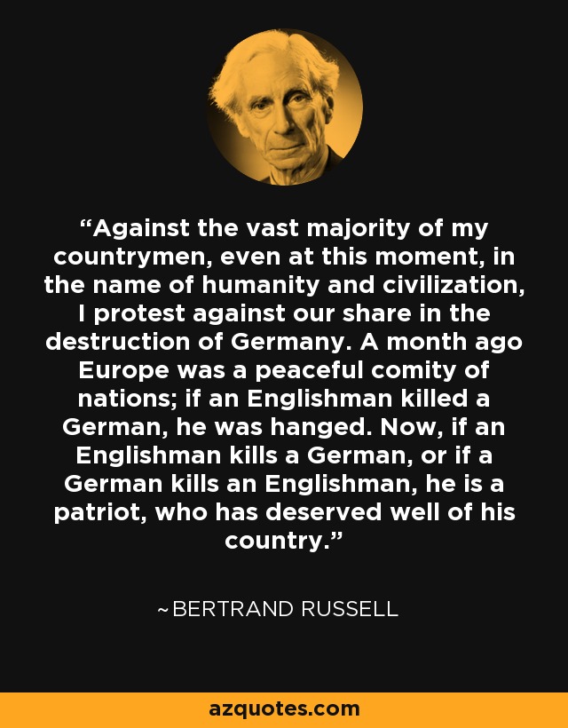 Against the vast majority of my countrymen, even at this moment, in the name of humanity and civilization, I protest against our share in the destruction of Germany. A month ago Europe was a peaceful comity of nations; if an Englishman killed a German, he was hanged. Now, if an Englishman kills a German, or if a German kills an Englishman, he is a patriot, who has deserved well of his country. - Bertrand Russell