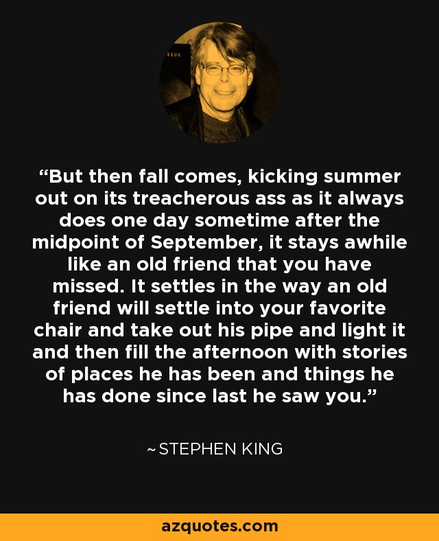 But then fall comes, kicking summer out on its treacherous ass as it always does one day sometime after the midpoint of September, it stays awhile like an old friend that you have missed. It settles in the way an old friend will settle into your favorite chair and take out his pipe and light it and then fill the afternoon with stories of places he has been and things he has done since last he saw you. - Stephen King