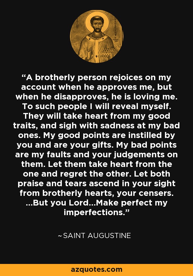 A brotherly person rejoices on my account when he approves me, but when he disapproves, he is loving me. To such people I will reveal myself. They will take heart from my good traits, and sigh with sadness at my bad ones. My good points are instilled by you and are your gifts. My bad points are my faults and your judgements on them. Let them take heart from the one and regret the other. Let both praise and tears ascend in your sight from brotherly hearts, your censers. ...But you Lord...Make perfect my imperfections. - Saint Augustine