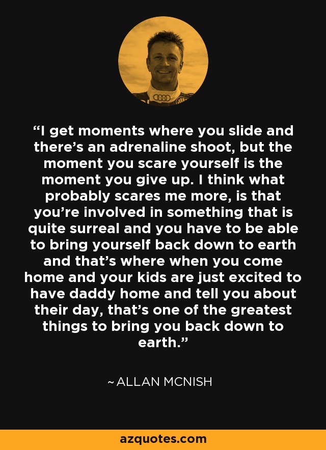 I get moments where you slide and there's an adrenaline shoot, but the moment you scare yourself is the moment you give up. I think what probably scares me more, is that you're involved in something that is quite surreal and you have to be able to bring yourself back down to earth and that's where when you come home and your kids are just excited to have daddy home and tell you about their day, that's one of the greatest things to bring you back down to earth. - Allan McNish