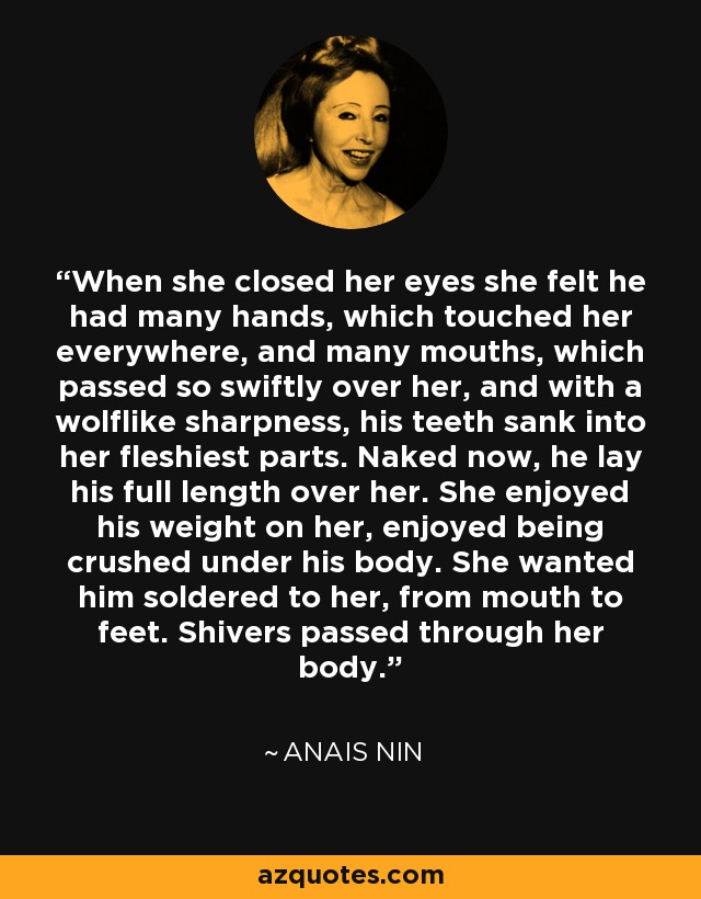 When she closed her eyes she felt he had many hands, which touched her everywhere, and many mouths, which passed so swiftly over her, and with a wolflike sharpness, his teeth sank into her fleshiest parts. Naked now, he lay his full length over her. She enjoyed his weight on her, enjoyed being crushed under his body. She wanted him soldered to her, from mouth to feet. Shivers passed through her body. - Anais Nin