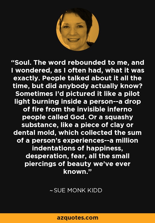 Soul. The word rebounded to me, and I wondered, as I often had, what it was exactly. People talked about it all the time, but did anybody actually know? Sometimes I'd pictured it like a pilot light burning inside a person--a drop of fire from the invisible inferno people called God. Or a squashy substance, like a piece of clay or dental mold, which collected the sum of a person's experiences--a million indentations of happiness, desperation, fear, all the small piercings of beauty we've ever known. - Sue Monk Kidd