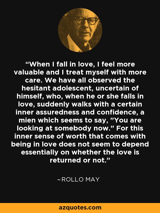 When I fall in love, I feel more valuable and I treat myself with more care. We have all observed the hesitant adolescent, uncertain of himself, who, when he or she falls in love, suddenly walks with a certain inner assuredness and confidence, a mien which seems to say, 