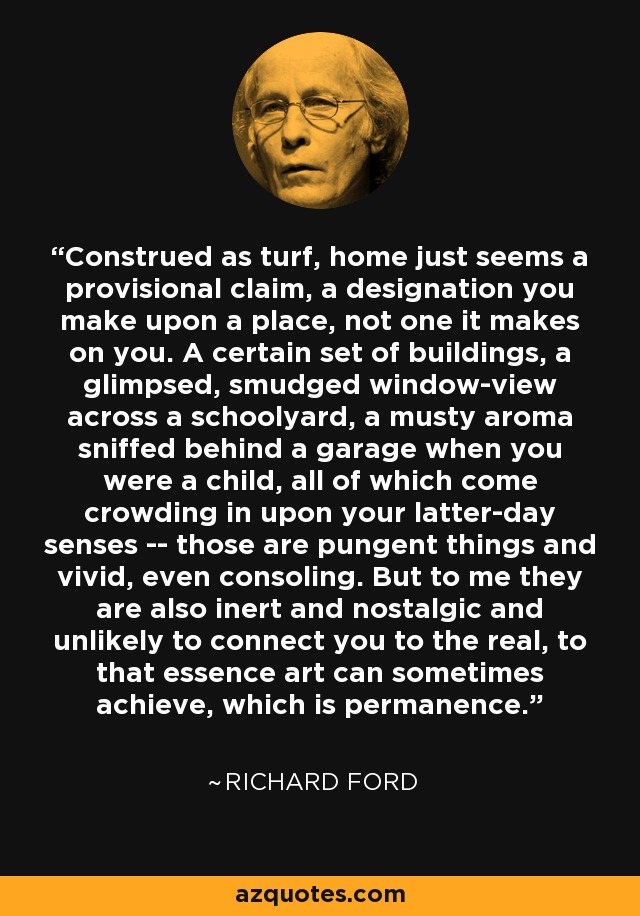 Construed as turf, home just seems a provisional claim, a designation you make upon a place, not one it makes on you. A certain set of buildings, a glimpsed, smudged window-view across a schoolyard, a musty aroma sniffed behind a garage when you were a child, all of which come crowding in upon your latter-day senses -- those are pungent things and vivid, even consoling. But to me they are also inert and nostalgic and unlikely to connect you to the real, to that essence art can sometimes achieve, which is permanence. - Richard Ford