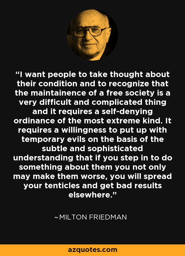 I want people to take thought about their condition and to recognize that the maintainence of a free society is a very difficult and complicated thing and it requires a self-denying ordinance of the most extreme kind. It requires a willingness to put up with temporary evils on the basis of the subtle and sophisticated understanding that if you step in to do something about them you not only may make them worse, you will spread your tenticles and get bad results elsewhere. - Milton Friedman