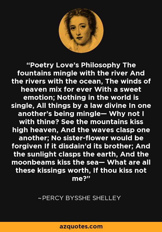 Poetry Love's Philosophy The fountains mingle with the river And the rivers with the ocean, The winds of heaven mix for ever With a sweet emotion; Nothing in the world is single, All things by a law divine In one another's being mingle— Why not I with thine? See the mountains kiss high heaven, And the waves clasp one another; No sister-flower would be forgiven If it disdain'd its brother; And the sunlight clasps the earth, And the moonbeams kiss the sea— What are all these kissings worth, If thou kiss not me? - Percy Bysshe Shelley