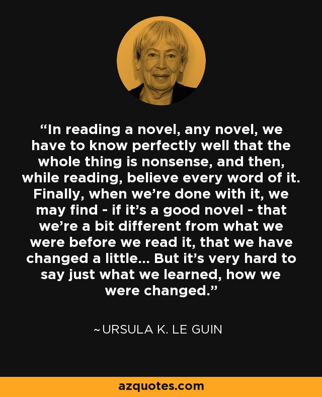 In reading a novel, any novel, we have to know perfectly well that the whole thing is nonsense, and then, while reading, believe every word of it. Finally, when we're done with it, we may find - if it's a good novel - that we're a bit different from what we were before we read it, that we have changed a little... But it's very hard to say just what we learned, how we were changed. - Ursula K. Le Guin