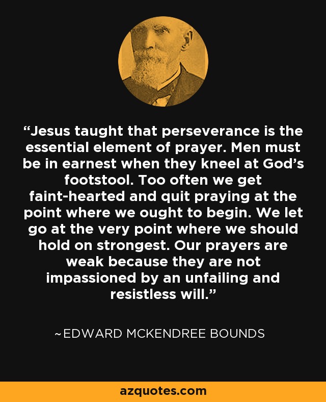 Jesus taught that perseverance is the essential element of prayer. Men must be in earnest when they kneel at God's footstool. Too often we get faint-hearted and quit praying at the point where we ought to begin. We let go at the very point where we should hold on strongest. Our prayers are weak because they are not impassioned by an unfailing and resistless will. - Edward McKendree Bounds