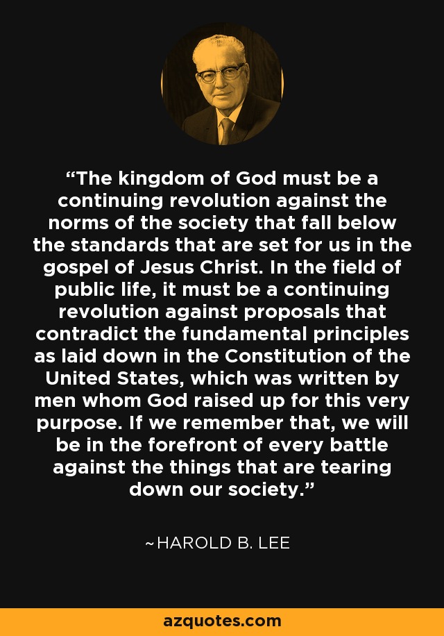 El reino de Dios debe ser una revolución continua contra las normas de la sociedad que están por debajo de los estándares que se establecen para nosotros en el evangelio de Jesucristo. En el campo de la vida pública, debe ser una revolución continua contra las propuestas que contradicen los principios fundamentales establecidos en la Constitución de los Estados Unidos, que fue escrita por hombres que Dios levantó para este mismo propósito. Si recordamos eso, estaremos a la vanguardia de cada batalla contra las cosas que están derrumbando nuestra sociedad. - Harold B. Lee