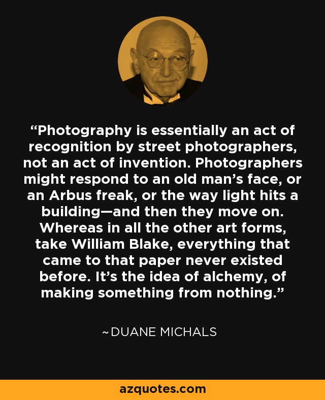 Photography is essentially an act of recognition by street photographers, not an act of invention. Photographers might respond to an old man’s face, or an Arbus freak, or the way light hits a building—and then they move on. Whereas in all the other art forms, take William Blake, everything that came to that paper never existed before. It’s the idea of alchemy, of making something from nothing. - Duane Michals