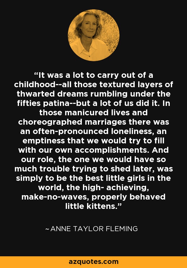 It was a lot to carry out of a childhood--all those textured layers of thwarted dreams rumbling under the fifties patina--but a lot of us did it. In those manicured lives and choreographed marriages there was an often-pronounced loneliness, an emptiness that we would try to fill with our own accomplishments. And our role, the one we would have so much trouble trying to shed later, was simply to be the best little girls in the world, the high- achieving, make-no-waves, properly behaved little kittens. - Anne Taylor Fleming