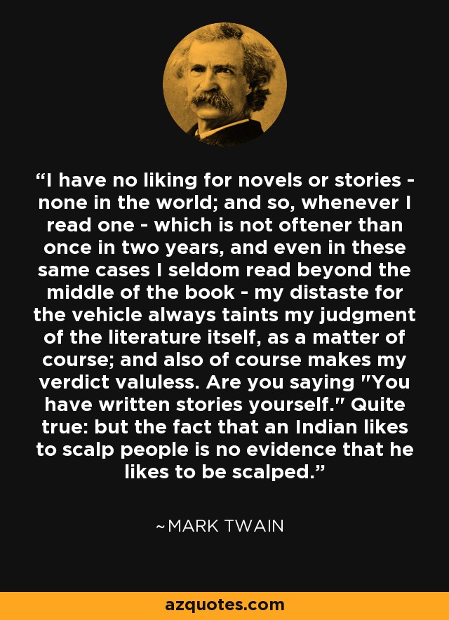 I have no liking for novels or stories - none in the world; and so, whenever I read one - which is not oftener than once in two years, and even in these same cases I seldom read beyond the middle of the book - my distaste for the vehicle always taints my judgment of the literature itself, as a matter of course; and also of course makes my verdict valuless. Are you saying 