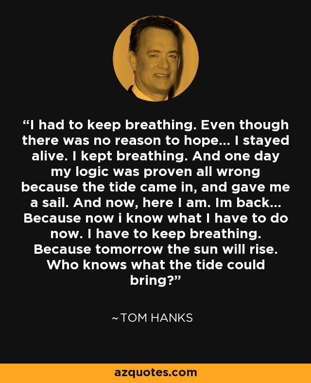 Tenía que seguir respirando. Aunque no había razón para tener esperanza... Me mantuve vivo. Seguí respirando. Y un día se demostró que mi lógica estaba totalmente equivocada porque la marea subió y me dio una vela. Y ahora, aquí estoy. He vuelto... Porque ahora sé lo que tengo que hacer. Tengo que seguir respirando. Porque mañana saldrá el sol. ¿Quién sabe lo que puede traer la marea? - Tom Hanks