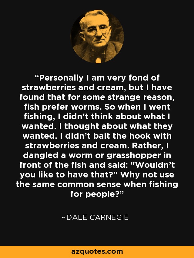 Personally I am very fond of strawberries and cream, but I have found that for some strange reason, fish prefer worms. So when I went fishing, I didn’t think about what I wanted. I thought about what they wanted. I didn't bait the hook with strawberries and cream. Rather, I dangled a worm or grasshopper in front of the fish and said: 