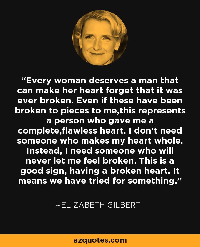 Every woman deserves a man that can make her heart forget that it was ever broken. Even if these have been broken to pieces to me,this represents a person who gave me a complete,flawless heart. I don't need someone who makes my heart whole. Instead, I need someone who will never let me feel broken. This is a good sign, having a broken heart. It means we have tried for something. - Elizabeth Gilbert