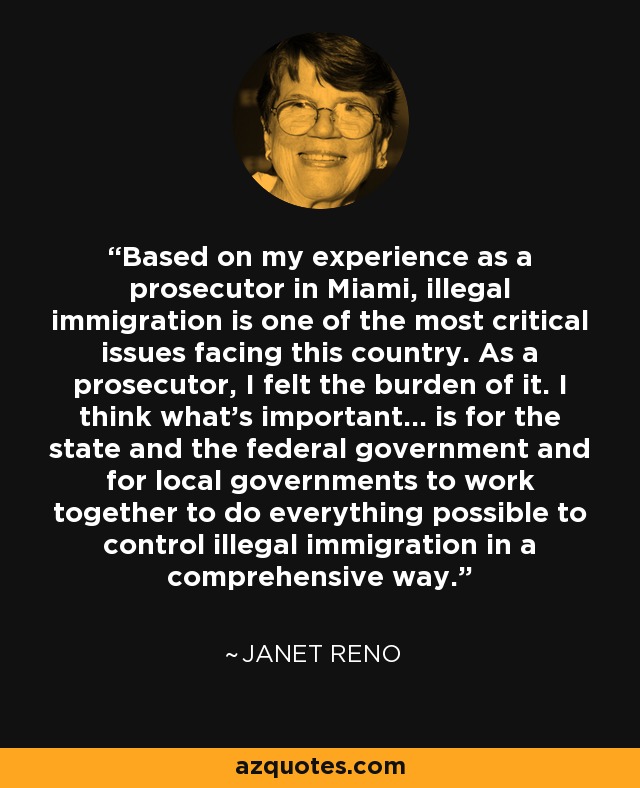 Based on my experience as a prosecutor in Miami, illegal immigration is one of the most critical issues facing this country. As a prosecutor, I felt the burden of it. I think what's important... is for the state and the federal government and for local governments to work together to do everything possible to control illegal immigration in a comprehensive way. - Janet Reno