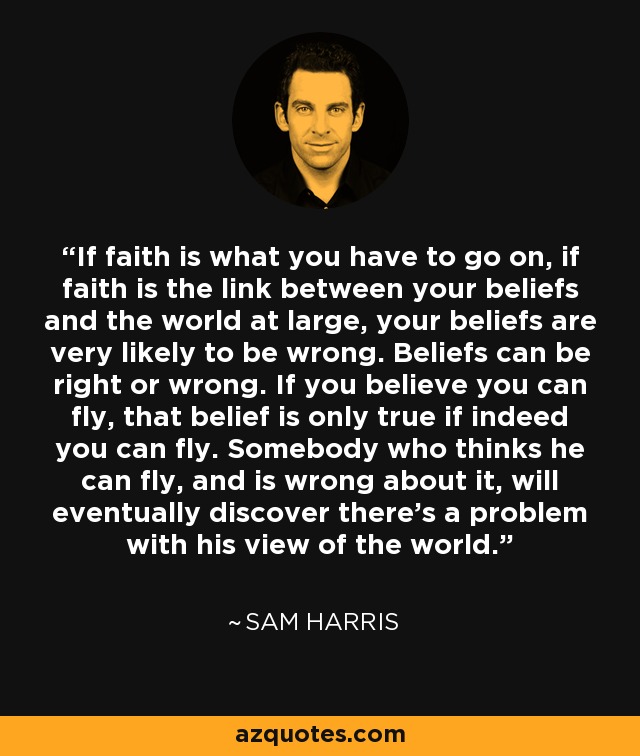 If faith is what you have to go on, if faith is the link between your beliefs and the world at large, your beliefs are very likely to be wrong. Beliefs can be right or wrong. If you believe you can fly, that belief is only true if indeed you can fly. Somebody who thinks he can fly, and is wrong about it, will eventually discover there's a problem with his view of the world. - Sam Harris