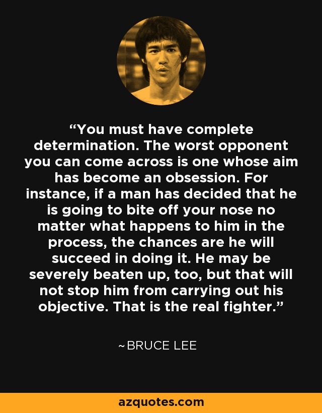 You must have complete determination. The worst opponent you can come across is one whose aim has become an obsession. For instance, if a man has decided that he is going to bite off your nose no matter what happens to him in the process, the chances are he will succeed in doing it. He may be severely beaten up, too, but that will not stop him from carrying out his objective. That is the real fighter. - Bruce Lee