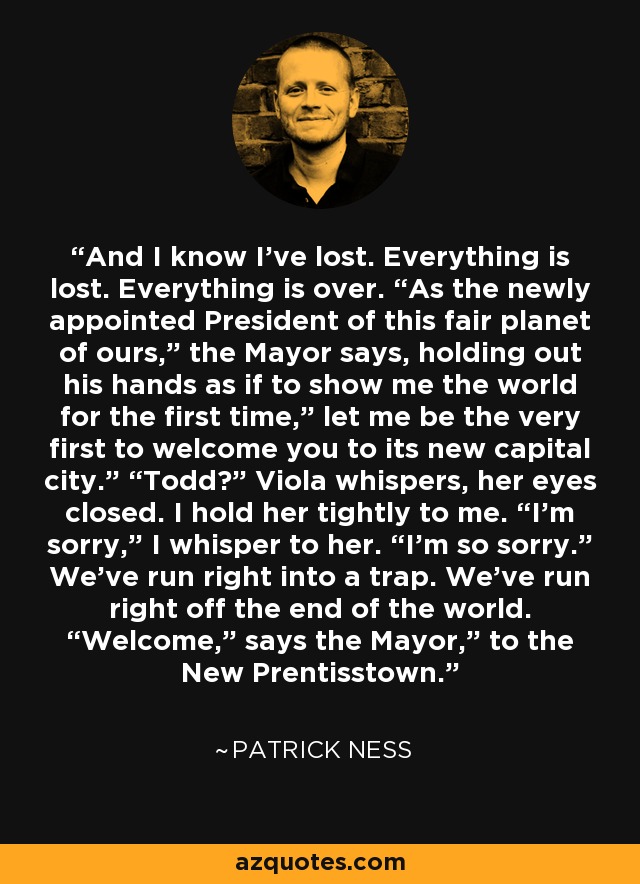 And I know I’ve lost. Everything is lost. Everything is over. “As the newly appointed President of this fair planet of ours,” the Mayor says, holding out his hands as if to show me the world for the first time,” let me be the very first to welcome you to its new capital city.” “Todd?” Viola whispers, her eyes closed. I hold her tightly to me. “I’m sorry,” I whisper to her. “I’m so sorry.” We’ve run right into a trap. We’ve run right off the end of the world. “Welcome,” says the Mayor,” to the New Prentisstown. - Patrick Ness