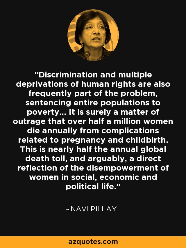 Discrimination and multiple deprivations of human rights are also frequently part of the problem, sentencing entire populations to poverty... It is surely a matter of outrage that over half a million women die annually from complications related to pregnancy and childbirth. This is nearly half the annual global death toll, and arguably, a direct reflection of the disempowerment of women in social, economic and political life. - Navi Pillay