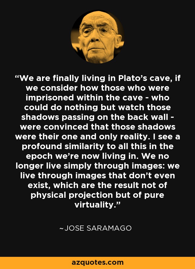 We are finally living in Plato's cave, if we consider how those who were imprisoned within the cave - who could do nothing but watch those shadows passing on the back wall - were convinced that those shadows were their one and only reality. I see a profound similarity to all this in the epoch we're now living in. We no longer live simply through images: we live through images that don't even exist, which are the result not of physical projection but of pure virtuality. - Jose Saramago