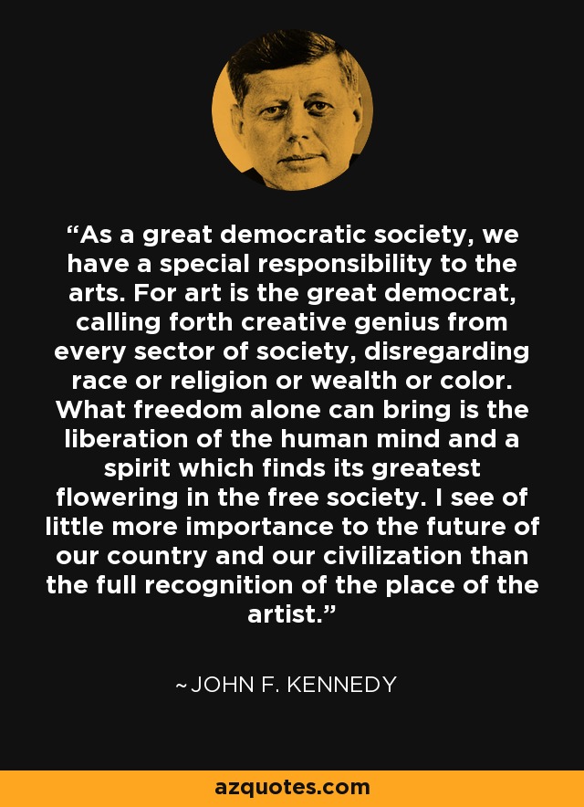 As a great democratic society, we have a special responsibility to the arts. For art is the great democrat, calling forth creative genius from every sector of society, disregarding race or religion or wealth or color. What freedom alone can bring is the liberation of the human mind and a spirit which finds its greatest flowering in the free society. I see of little more importance to the future of our country and our civilization than the full recognition of the place of the artist. - John F. Kennedy