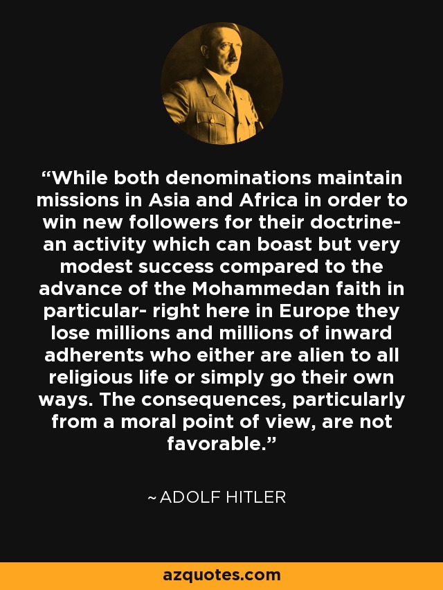 While both denominations maintain missions in Asia and Africa in order to win new followers for their doctrine- an activity which can boast but very modest success compared to the advance of the Mohammedan faith in particular- right here in Europe they lose millions and millions of inward adherents who either are alien to all religious life or simply go their own ways. The consequences, particularly from a moral point of view, are not favorable. - Adolf Hitler