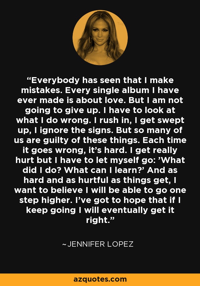 Everybody has seen that I make mistakes. Every single album I have ever made is about love. But I am not going to give up. I have to look at what I do wrong. I rush in, I get swept up, I ignore the signs. But so many of us are guilty of these things. Each time it goes wrong, it's hard. I get really hurt but I have to let myself go: 'What did I do? What can I learn?' And as hard and as hurtful as things get, I want to believe I will be able to go one step higher. I've got to hope that if I keep going I will eventually get it right. - Jennifer Lopez