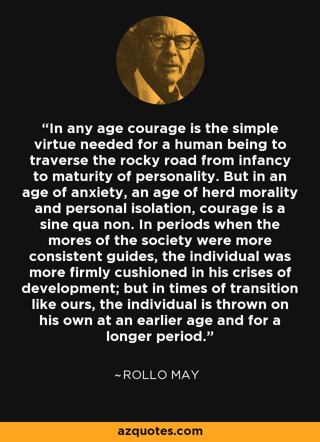 In any age courage is the simple virtue needed for a human being to traverse the rocky road from infancy to maturity of personality. But in an age of anxiety, an age of herd morality and personal isolation, courage is a sine qua non. In periods when the mores of the society were more consistent guides, the individual was more firmly cushioned in his crises of development; but in times of transition like ours, the individual is thrown on his own at an earlier age and for a longer period. - Rollo May