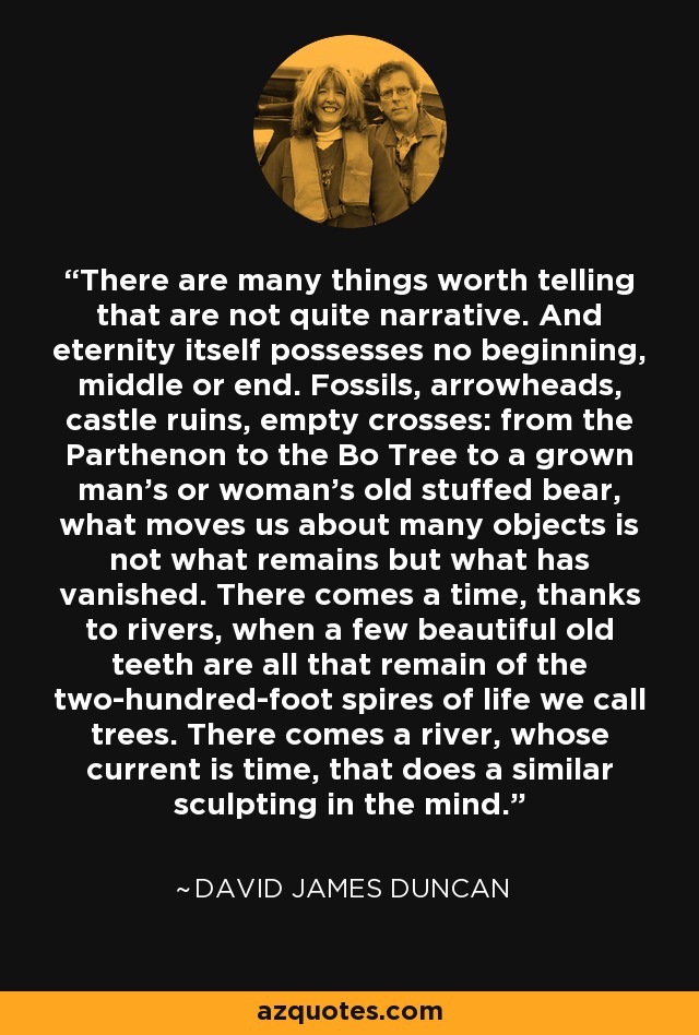 There are many things worth telling that are not quite narrative. And eternity itself possesses no beginning, middle or end. Fossils, arrowheads, castle ruins, empty crosses: from the Parthenon to the Bo Tree to a grown man's or woman's old stuffed bear, what moves us about many objects is not what remains but what has vanished. There comes a time, thanks to rivers, when a few beautiful old teeth are all that remain of the two-hundred-foot spires of life we call trees. There comes a river, whose current is time, that does a similar sculpting in the mind. - David James Duncan