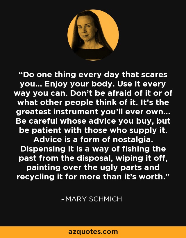 Do one thing every day that scares you... Enjoy your body. Use it every way you can. Don't be afraid of it or of what other people think of it. It's the greatest instrument you'll ever own... Be careful whose advice you buy, but be patient with those who supply it. Advice is a form of nostalgia. Dispensing it is a way of fishing the past from the disposal, wiping it off, painting over the ugly parts and recycling it for more than it's worth. - Mary Schmich