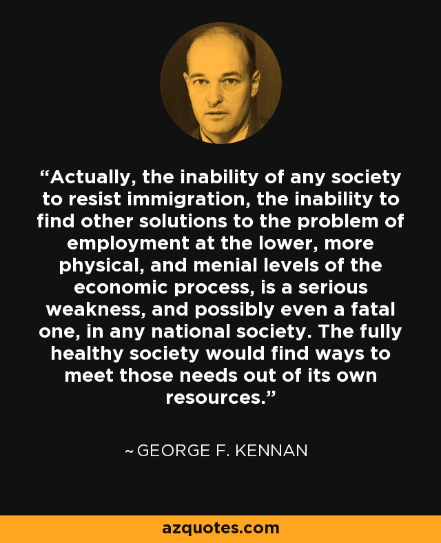 Actually, the inability of any society to resist immigration, the inability to find other solutions to the problem of employment at the lower, more physical, and menial levels of the economic process, is a serious weakness, and possibly even a fatal one, in any national society. The fully healthy society would find ways to meet those needs out of its own resources. - George F. Kennan
